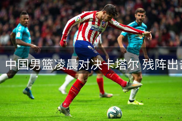 中国男篮凌晨对决卡塔尔 残阵出击能否捍卫排名？