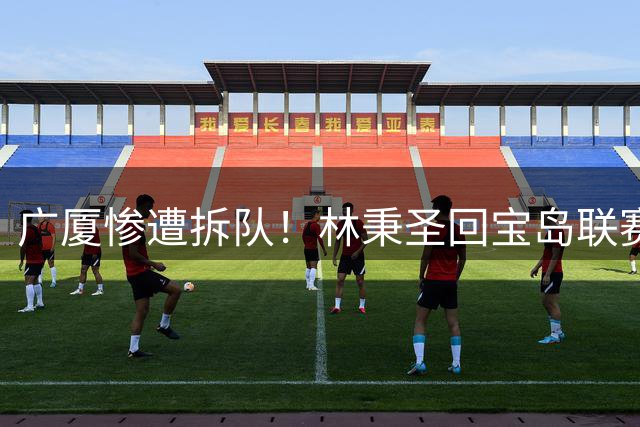 广厦惨遭拆队！林秉圣回宝岛联赛，布朗桑普森加盟首钢，胡金秋遭哄抢，保级成难题！