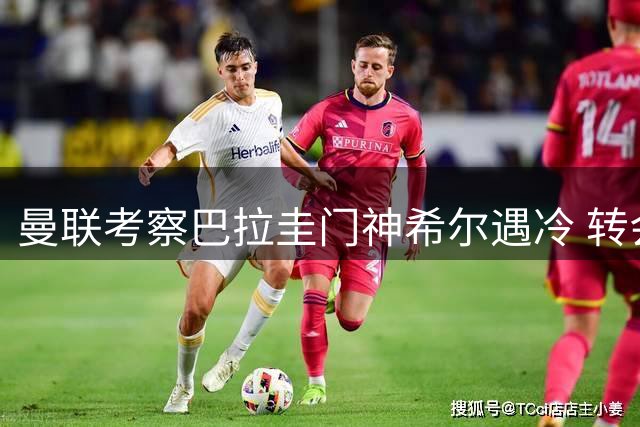 曼联考察巴拉圭门神希尔遇冷 转会争夺战两豪门领先