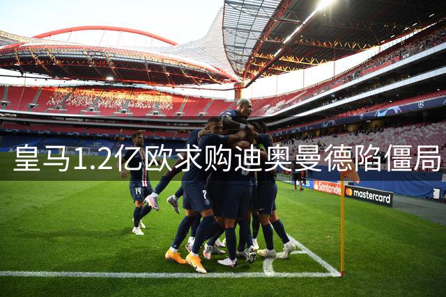 皇马1.2亿欧求购迪奥曼德陷僵局 德媒曝谈判细节曝光