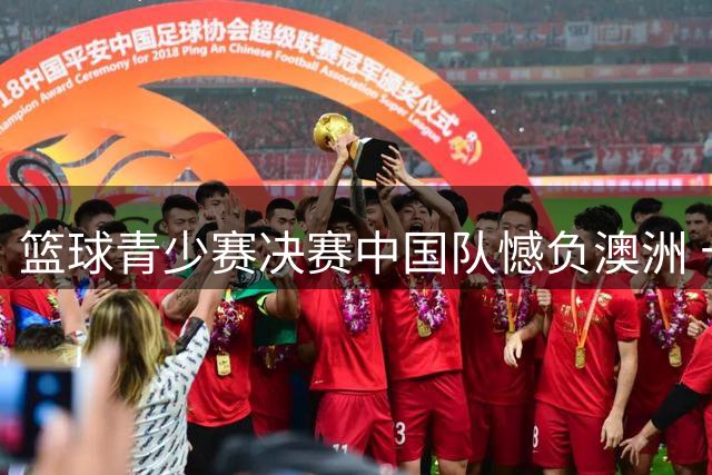 篮球青少赛决赛中国队憾负澳洲 十二年冠军荒仍未打破