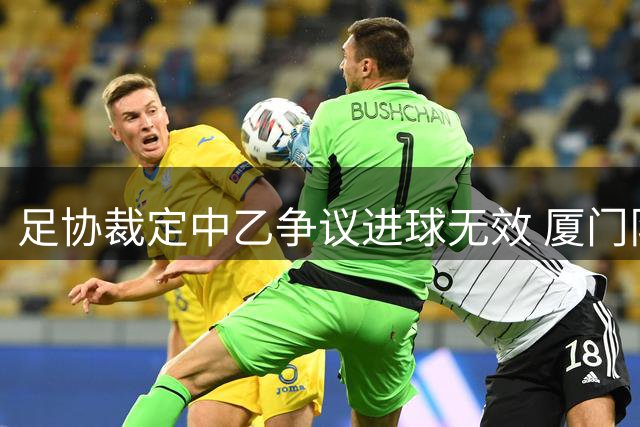 足协裁定中乙争议进球无效 厦门队越位获利致进球取消